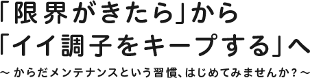 「限界がきたら」から「イイ調子をキープする」へ ~からだメンテナンスという習慣、はじめてみませんか?~